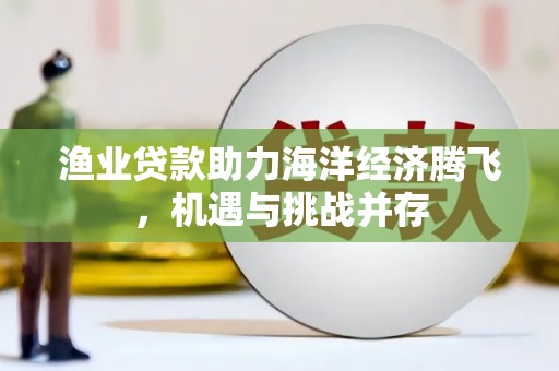 丰原渔业贷款助力海洋经济腾飞，机遇与挑战并存