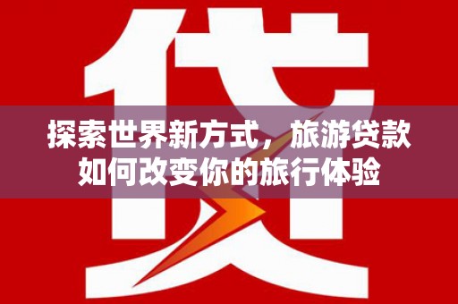 丰原探索世界新方式，旅游贷款如何改变你的旅行体验