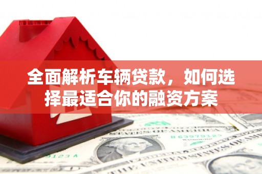 丰原全面解析车辆贷款，如何选择最适合你的融资方案