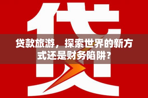 丰原贷款旅游，探索世界的新方式还是财务陷阱？